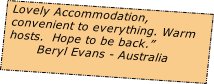 Lovely Accommodation, 
convenient to everything. Warm 
hosts.  Hope to be back.”  
       Beryl Evans - Australia