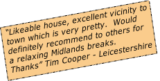 “Likeable house, excellent vicinity to 
town which is very pretty.  Would 
definitely recommend to others for 
a relaxing Midlands breaks.  
Thanks” Tim Cooper - Leicestershire